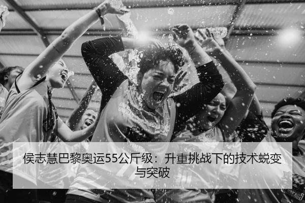 侯志慧巴黎奥运55公斤级：升重挑战下的技术蜕变与突破